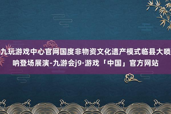 九玩游戏中心官网国度非物资文化遗产模式临县大唢呐登场展演-九游会j9·游戏「中国」官方网站
