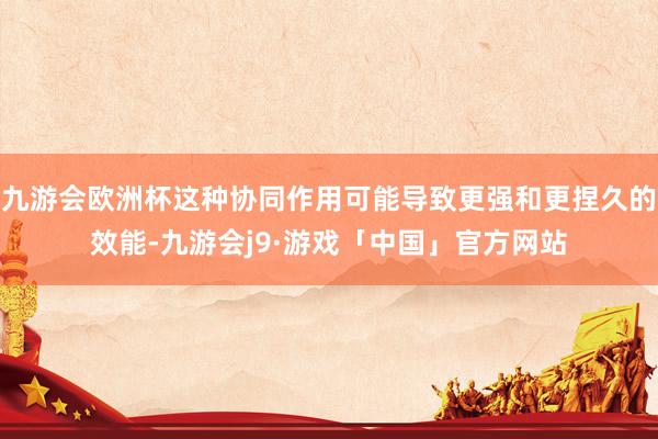 九游会欧洲杯这种协同作用可能导致更强和更捏久的效能-九游会j9·游戏「中国」官方网站