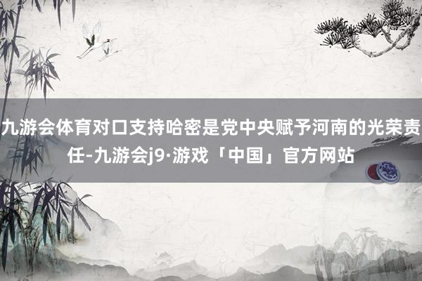 九游会体育对口支持哈密是党中央赋予河南的光荣责任-九游会j9·游戏「中国」官方网站