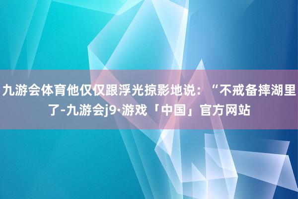 九游会体育他仅仅跟浮光掠影地说：“不戒备摔湖里了-九游会j9·游戏「中国」官方网站