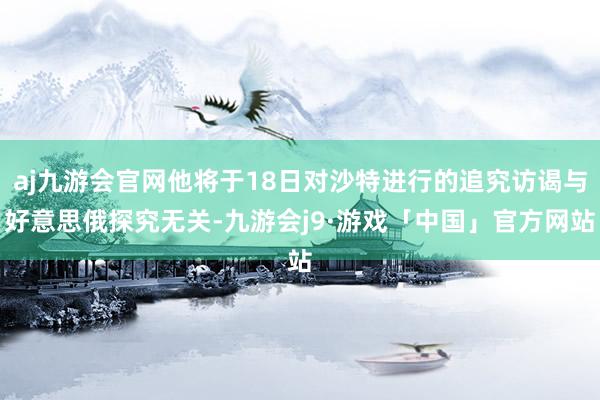 aj九游会官网他将于18日对沙特进行的追究访谒与好意思俄探究无关-九游会j9·游戏「中国」官方网站