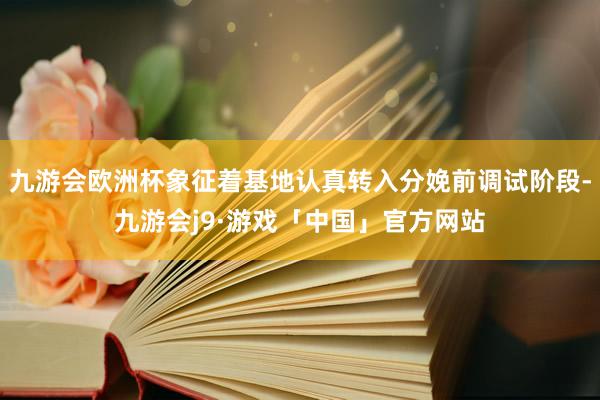 九游会欧洲杯象征着基地认真转入分娩前调试阶段-九游会j9·游戏「中国」官方网站