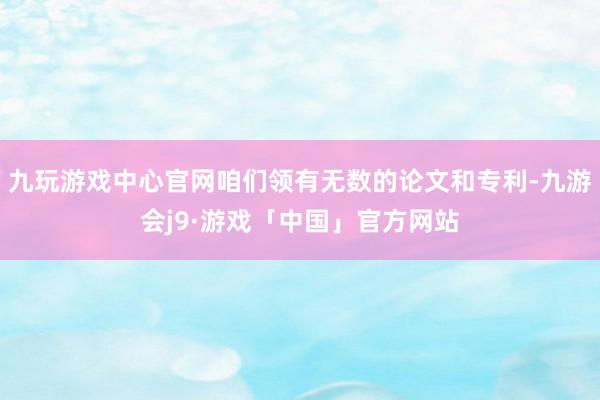 九玩游戏中心官网咱们领有无数的论文和专利-九游会j9·游戏「中国」官方网站
