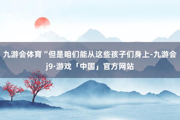 九游会体育“但是咱们能从这些孩子们身上-九游会j9·游戏「中国」官方网站