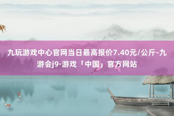 九玩游戏中心官网当日最高报价7.40元/公斤-九游会j9·游戏「中国」官方网站