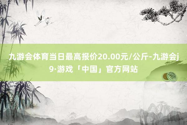 九游会体育当日最高报价20.00元/公斤-九游会j9·游戏「中国」官方网站