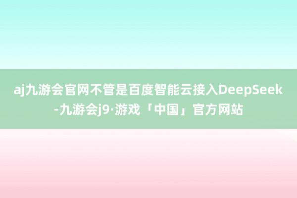 aj九游会官网不管是百度智能云接入DeepSeek-九游会j9·游戏「中国」官方网站