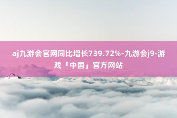 aj九游会官网同比增长739.72%-九游会j9·游戏「中国」官方网站