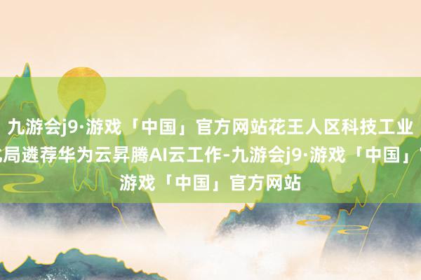 九游会j9·游戏「中国」官方网站花王人区科技工业和信息化局遴荐华为云昇腾AI云工作-九游会j9·游戏「中国」官方网站