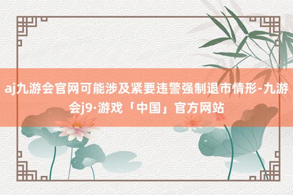 aj九游会官网可能涉及紧要违警强制退市情形-九游会j9·游戏「中国」官方网站