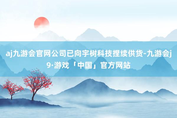 aj九游会官网公司已向宇树科技捏续供货-九游会j9·游戏「中国」官方网站