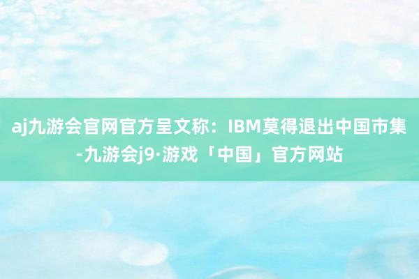 aj九游会官网官方呈文称：IBM莫得退出中国市集-九游会j9·游戏「中国」官方网站