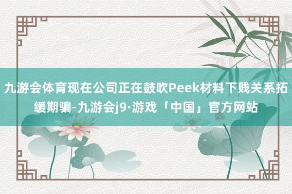 九游会体育现在公司正在鼓吹Peek材料下贱关系拓缓期骗-九游会j9·游戏「中国」官方网站
