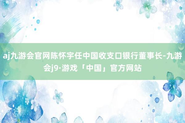 aj九游会官网陈怀宇任中国收支口银行董事长-九游会j9·游戏「中国」官方网站