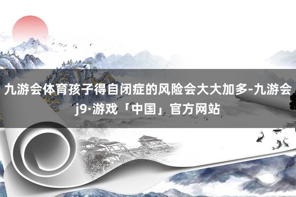 九游会体育孩子得自闭症的风险会大大加多-九游会j9·游戏「中国」官方网站