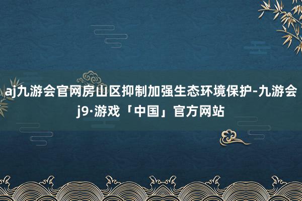 aj九游会官网房山区抑制加强生态环境保护-九游会j9·游戏「中国」官方网站