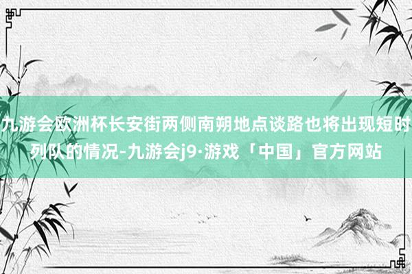 九游会欧洲杯长安街两侧南朔地点谈路也将出现短时列队的情况-九游会j9·游戏「中国」官方网站
