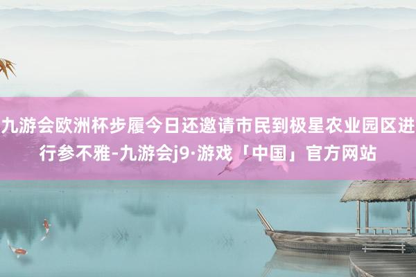 九游会欧洲杯步履今日还邀请市民到极星农业园区进行参不雅-九游会j9·游戏「中国」官方网站