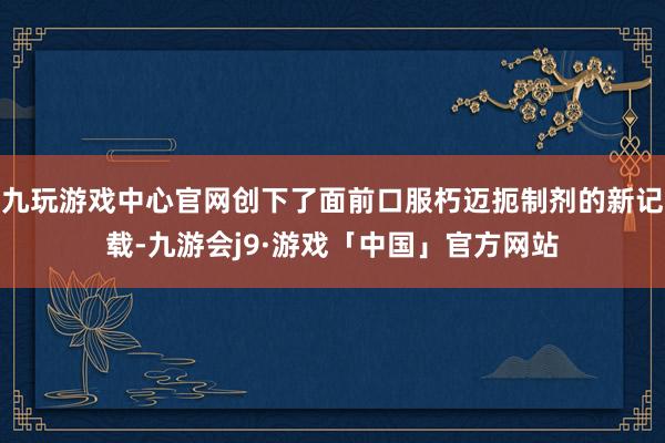 九玩游戏中心官网创下了面前口服朽迈扼制剂的新记载-九游会j9·游戏「中国」官方网站
