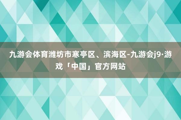 九游会体育潍坊市寒亭区、滨海区-九游会j9·游戏「中国」官方网站