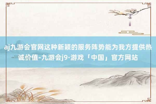 aj九游会官网这种新颖的服务阵势能为我方提供热诚价值-九游会j9·游戏「中国」官方网站