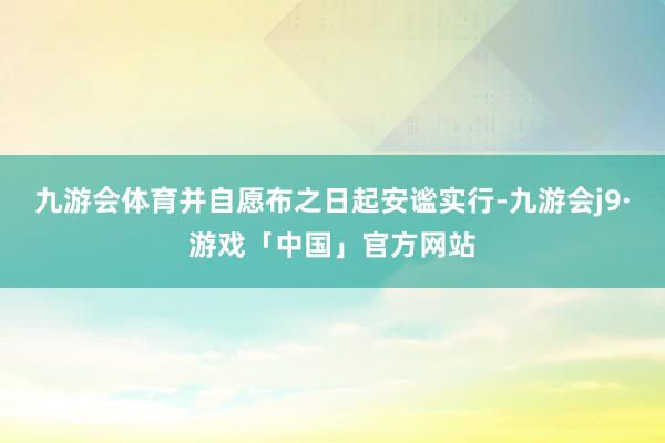 九游会体育并自愿布之日起安谧实行-九游会j9·游戏「中国」官方网站