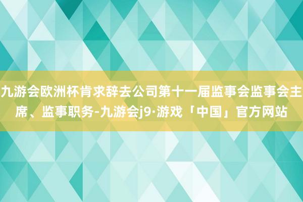 九游会欧洲杯肯求辞去公司第十一届监事会监事会主席、监事职务-九游会j9·游戏「中国」官方网站