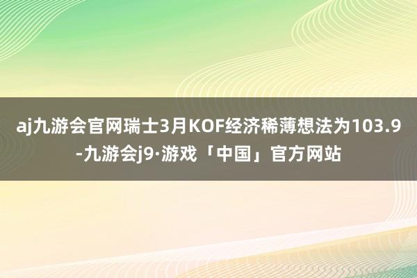 aj九游会官网瑞士3月KOF经济稀薄想法为103.9-九游会j9·游戏「中国」官方网站