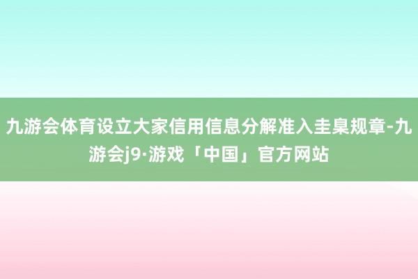 九游会体育设立大家信用信息分解准入圭臬规章-九游会j9·游戏「中国」官方网站