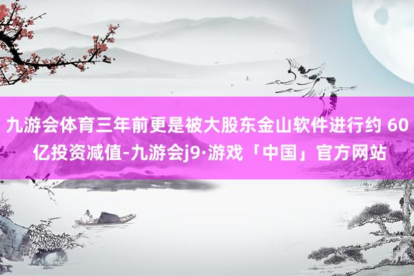 九游会体育三年前更是被大股东金山软件进行约 60 亿投资减值-九游会j9·游戏「中国」官方网站