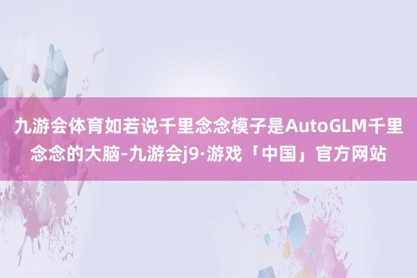 九游会体育如若说千里念念模子是AutoGLM千里念念的大脑-九游会j9·游戏「中国」官方网站
