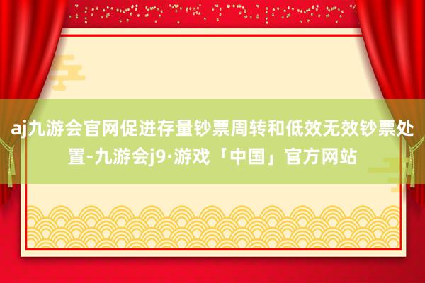 aj九游会官网促进存量钞票周转和低效无效钞票处置-九游会j9·游戏「中国」官方网站