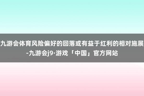 九游会体育风险偏好的回落或有益于红利的相对施展-九游会j9·游戏「中国」官方网站