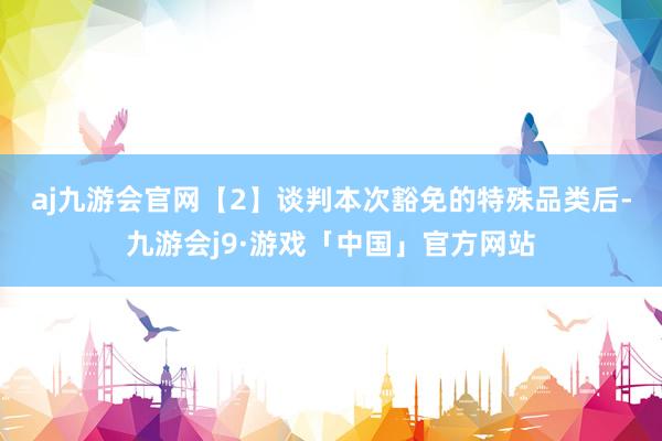 aj九游会官网　　【2】谈判本次豁免的特殊品类后-九游会j9·游戏「中国」官方网站