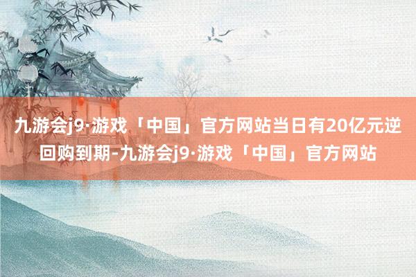 九游会j9·游戏「中国」官方网站当日有20亿元逆回购到期-九游会j9·游戏「中国」官方网站