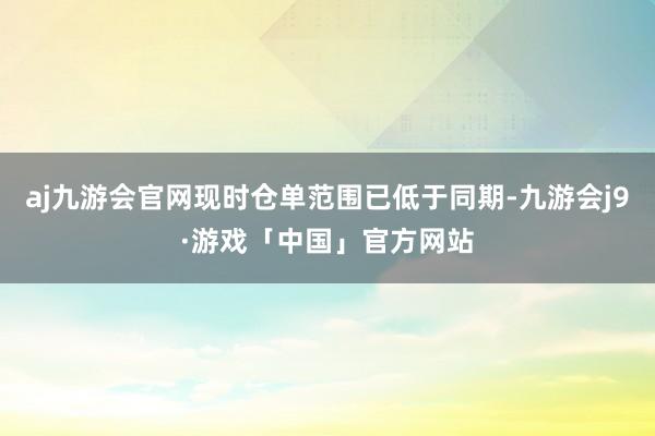 aj九游会官网现时仓单范围已低于同期-九游会j9·游戏「中国」官方网站