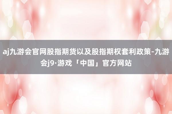 aj九游会官网股指期货以及股指期权套利政策-九游会j9·游戏「中国」官方网站