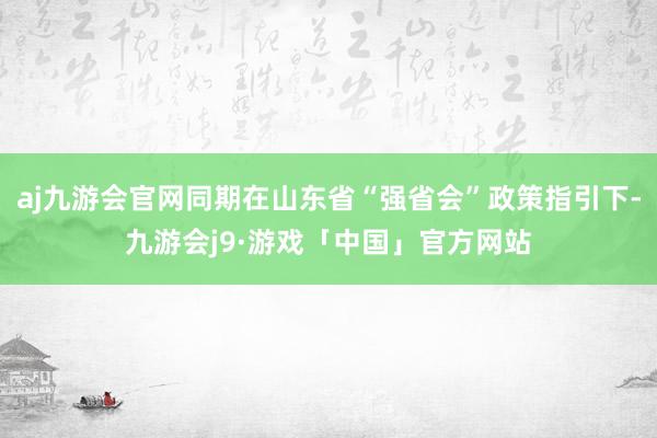 aj九游会官网同期在山东省“强省会”政策指引下-九游会j9·游戏「中国」官方网站