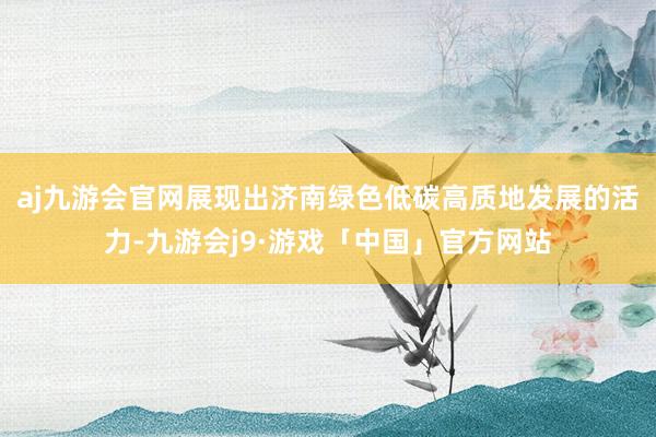 aj九游会官网展现出济南绿色低碳高质地发展的活力-九游会j9·游戏「中国」官方网站