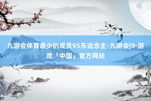 九游会体育最少的成员95东说念主-九游会j9·游戏「中国」官方网站