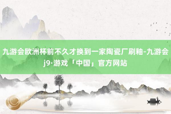 九游会欧洲杯前不久才换到一家陶瓷厂刷釉-九游会j9·游戏「中国」官方网站