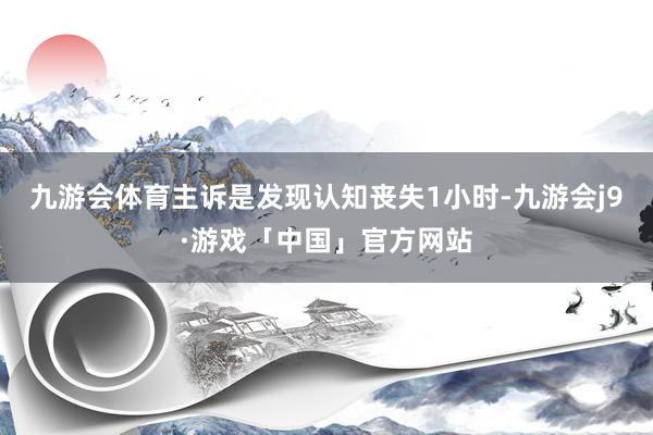 九游会体育主诉是发现认知丧失1小时-九游会j9·游戏「中国」官方网站