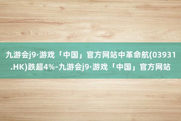 九游会j9·游戏「中国」官方网站中革命航(03931.HK)跌超4%-九游会j9·游戏「中国」官方网站