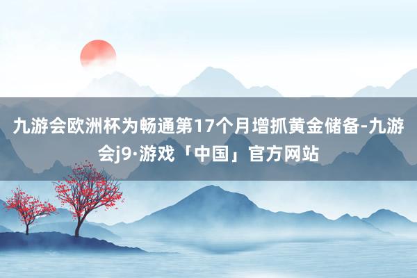 九游会欧洲杯为畅通第17个月增抓黄金储备-九游会j9·游戏「中国」官方网站