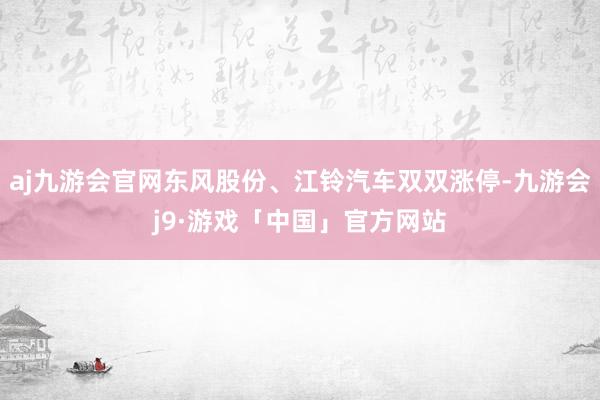 aj九游会官网东风股份、江铃汽车双双涨停-九游会j9·游戏「中国」官方网站