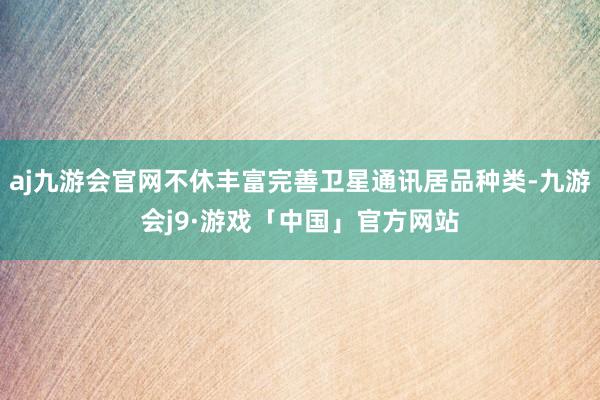 aj九游会官网不休丰富完善卫星通讯居品种类-九游会j9·游戏「中国」官方网站