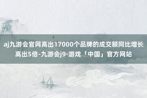 aj九游会官网高出17000个品牌的成交额同比增长高出5倍-九游会j9·游戏「中国」官方网站