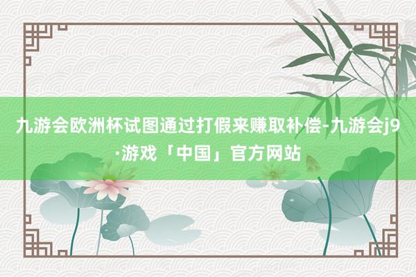 九游会欧洲杯试图通过打假来赚取补偿-九游会j9·游戏「中国」官方网站