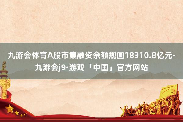 九游会体育A股市集融资余额规画18310.8亿元-九游会j9·游戏「中国」官方网站