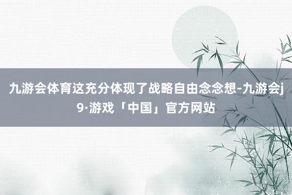九游会体育这充分体现了战略自由念念想-九游会j9·游戏「中国」官方网站